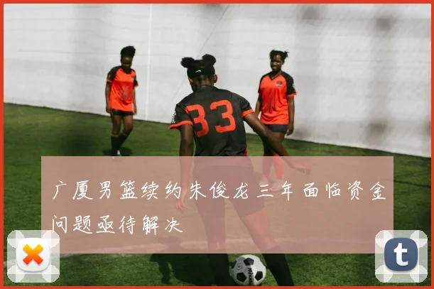 广厦男篮续约朱俊龙三年面临资金问题亟待解决