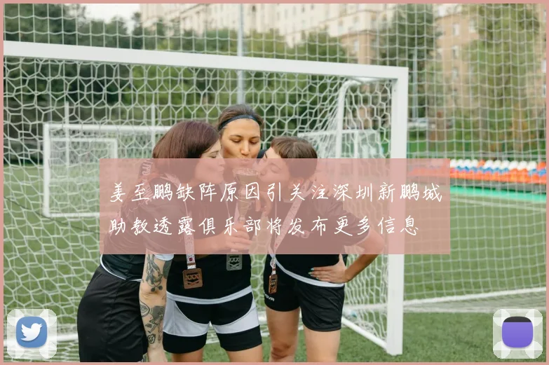 姜至鹏缺阵原因引关注深圳新鹏城助教透露俱乐部将发布更多信息