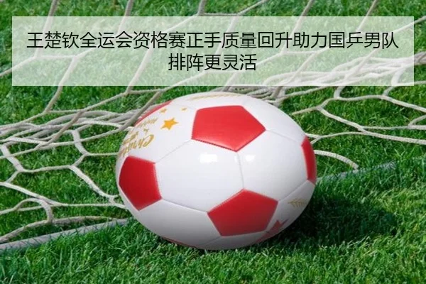 王楚钦全运会资格赛正手质量回升助力国乒男队排阵更灵活